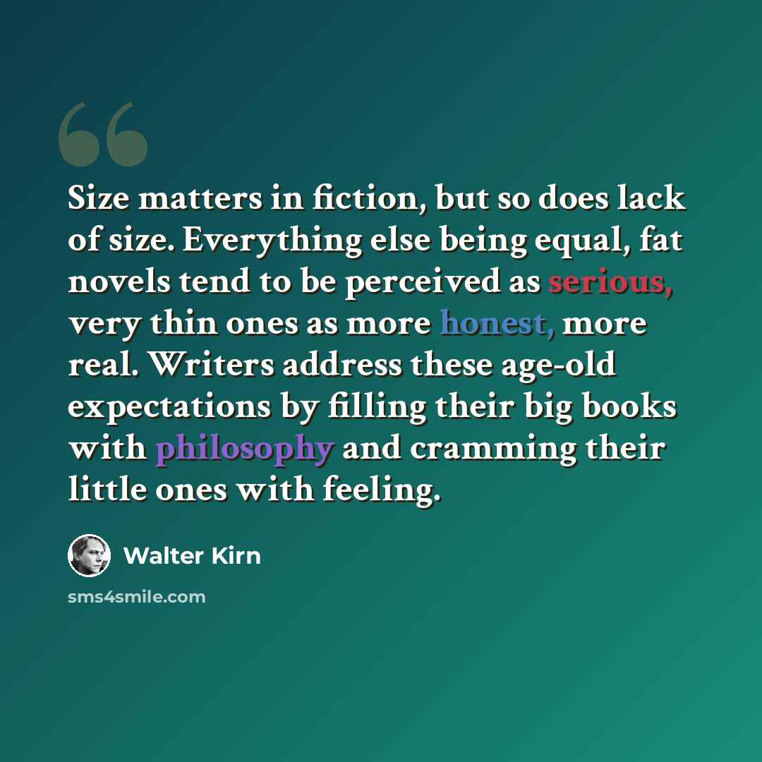 “Size matters in fiction, but so does lack of size. Everything else being equal, fat novels tend to be perceived as serious, very thin ones as more honest, more real. Writers address these age-old expectations by filling their big books with philosophy and cramming their little ones with feeling.” quote by Walter Kirn