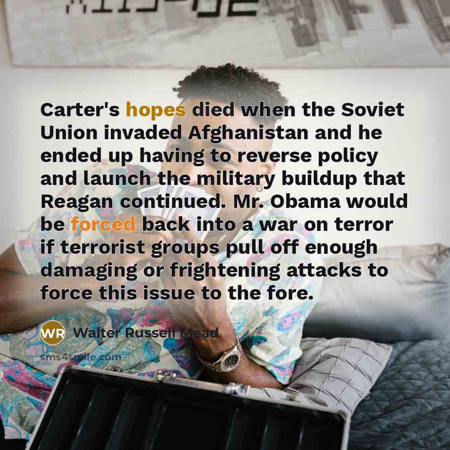 “Carter's hopes died when the Soviet Union invaded Afghanistan and he ended up having to reverse policy and launch the military buildup that Reagan continued. Mr. Obama would be forced back into a war on terror if terrorist groups pull off enough damaging or frightening attacks to force this issue…” quote by Walter Russell Mead