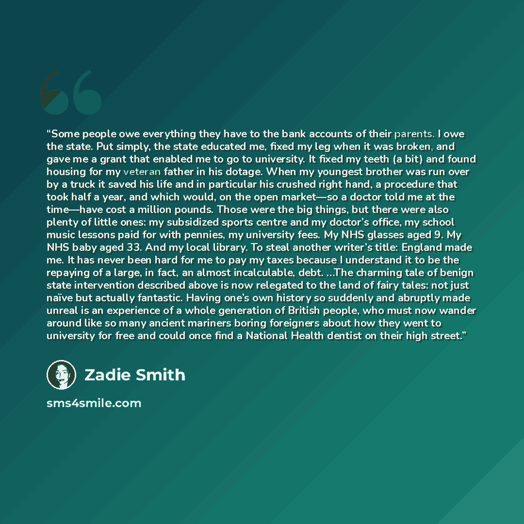 “Some people owe everything they have to the bank accounts of their parents. I owe the state. Put simply, the state educated me, fixed my leg when it was broken, and gave me a grant that enabled me to go to university. It fixed my teeth (a bit) and found housing for my veteran father in his dotage…” quote by Zadie Smith