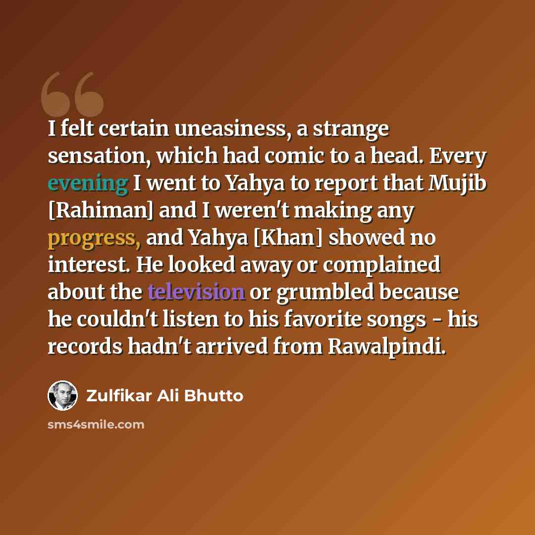 “I felt certain uneasiness, a strange sensation, which had comic to a head. Every evening I went to Yahya to report that Mujib [Rahiman] and I weren't making any progress, and Yahya [Khan] showed no interest. He looked away or complained about the television or grumbled because he couldn't listen…” quote by Zulfikar Ali Bhutto
