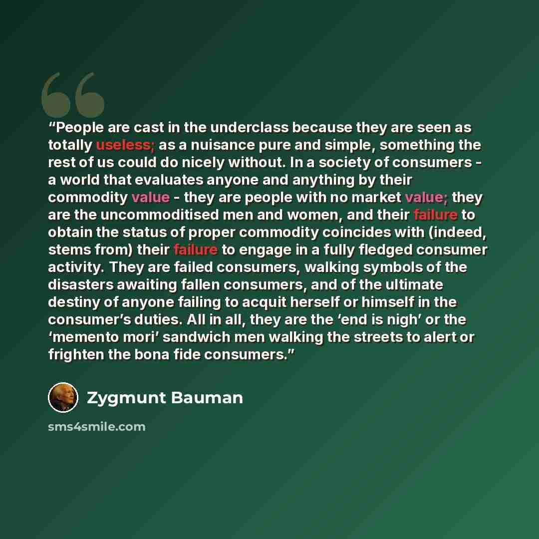 “People are cast in the underclass because they are seen as totally useless; as a nuisance pure and simple, something the rest of us could do nicely without. In a society of consumers - a world that evaluates anyone and anything by their commodity value - they are people with no market value; they…” quote by Zygmunt Bauman