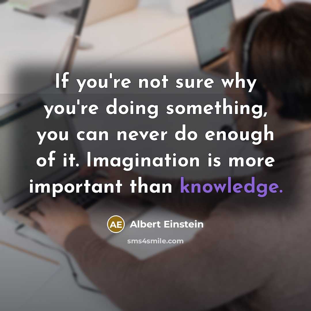 “If you're not sure why you're doing something, you can never do enough of it. Imagination is more important than knowledge.” quote by Albert Einstein