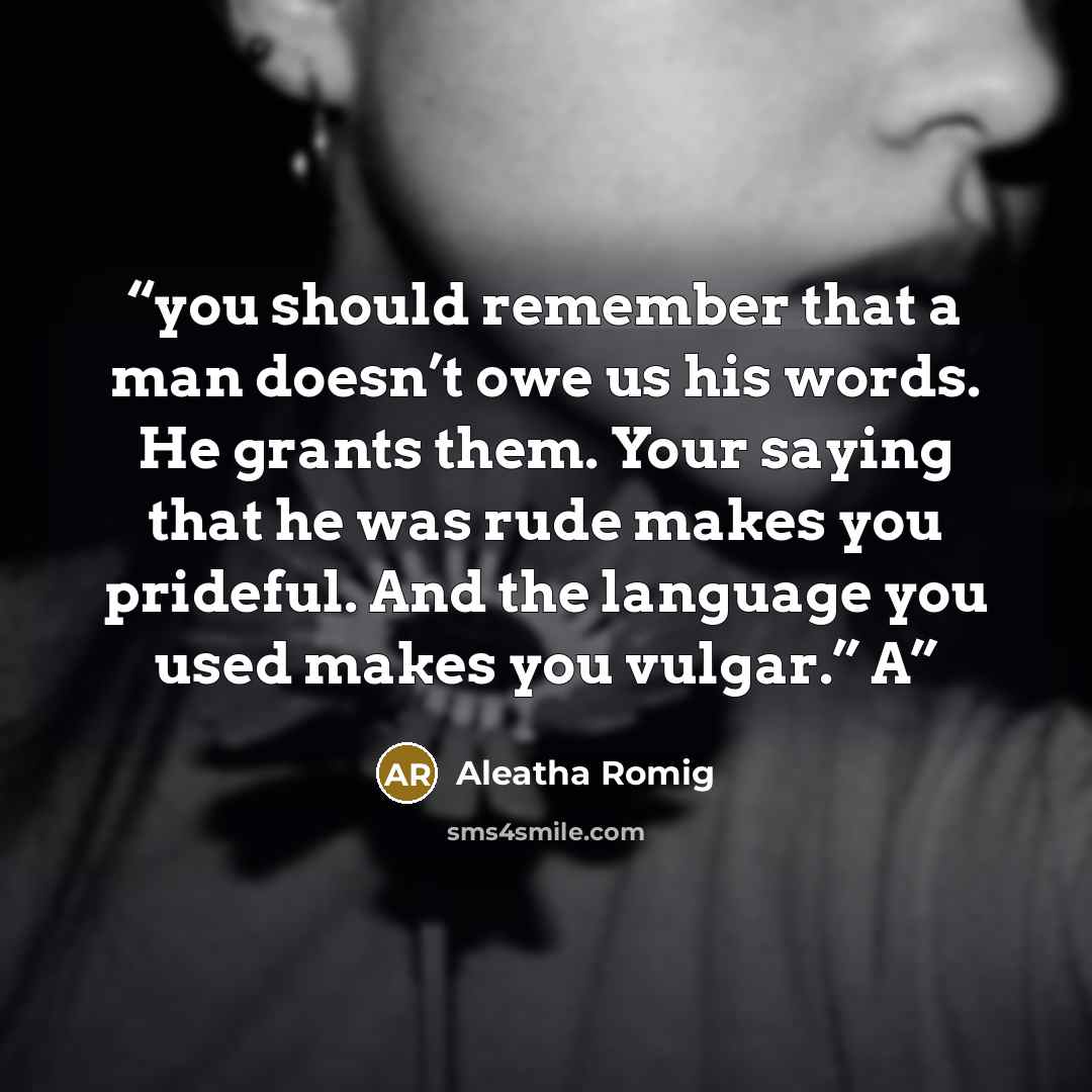 “you should remember that a man doesn’t owe us his words. He grants them. Your saying that he was rude makes you prideful. And the language you used makes you vulgar.” A” quote by Aleatha Romig