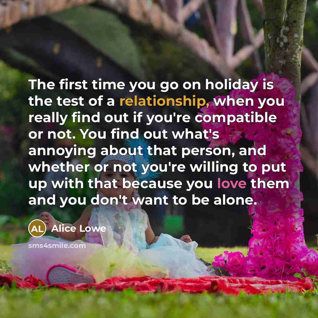 “The first time you go on holiday is the test of a relationship, when you really find out if you're compatible or not. You find out what's annoying about that person, and whether or not you're willing to put up with that because you love them and you don't want to be alone.” quote by Alice Lowe