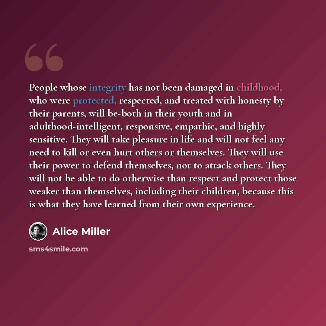 “People whose integrity has not been damaged in childhood, who were protected, respected, and treated with honesty by their parents, will be-both in their youth and in adulthood-intelligent, responsive, empathic, and highly sensitive. They will take pleasure in life and will not feel any need to…” quote by Alice Miller