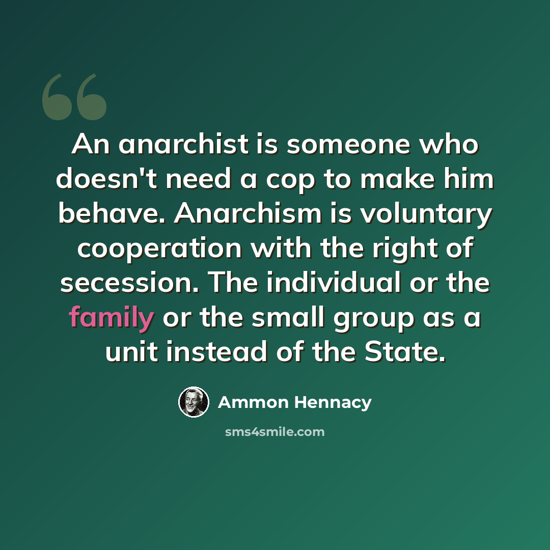 “An anarchist is someone who doesn't need a cop to make him behave. Anarchism is voluntary cooperation with the right of secession. The individual or the family or the small group as a unit instead of the State.” quote by Ammon Hennacy