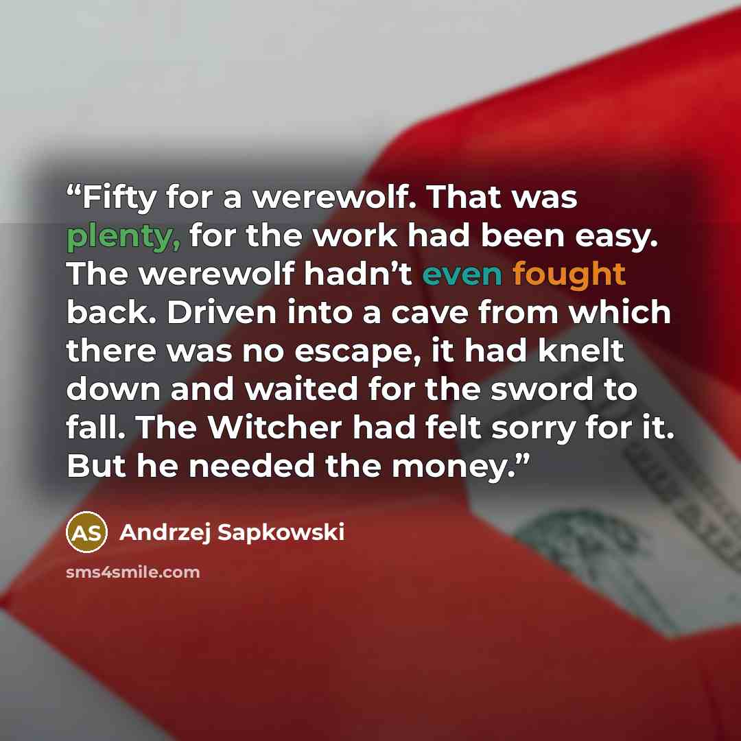 “Fifty for a werewolf. That was plenty, for the work had been easy. The werewolf hadn’t even fought back. Driven into a cave from which there was no escape, it had knelt down and waited for the sword to fall. The Witcher had felt sorry for it. But he needed the money.” quote by Andrzej Sapkowski