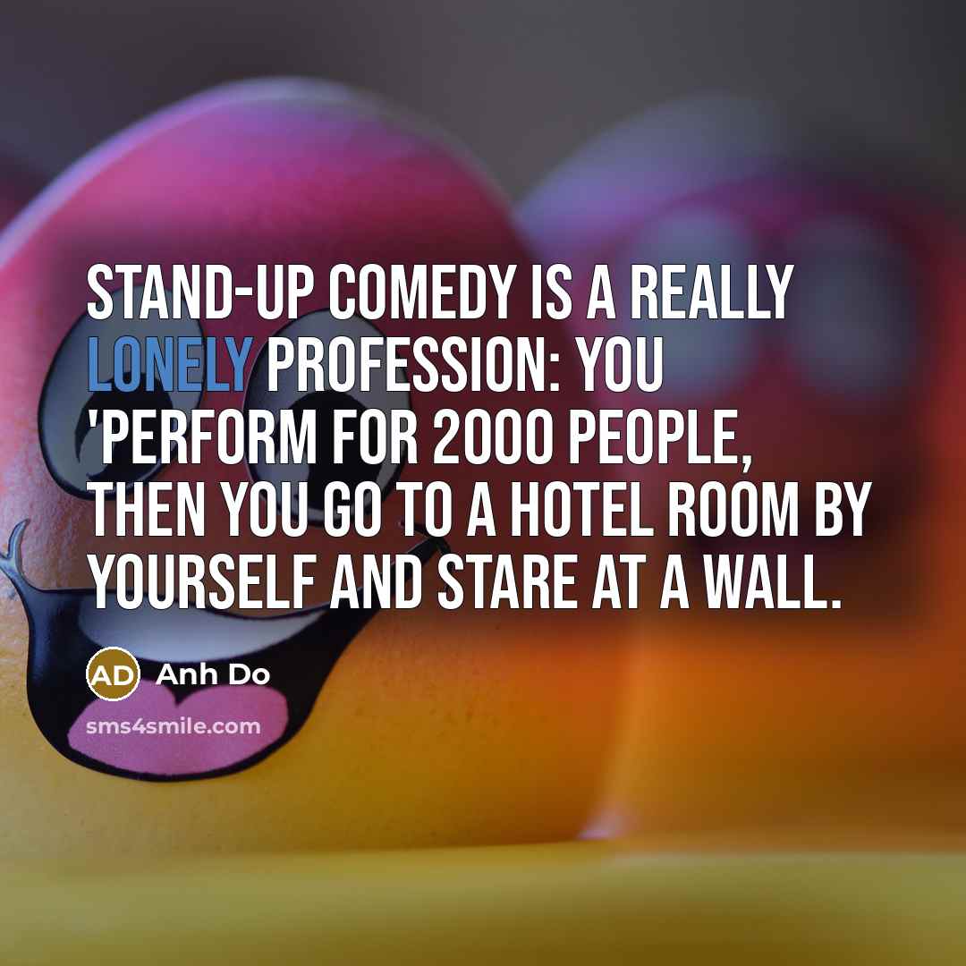“Stand-up comedy is a really lonely profession: you 'perform for 2000 people, then you go to a hotel room by yourself and stare at a wall.” quote by Anh Do
