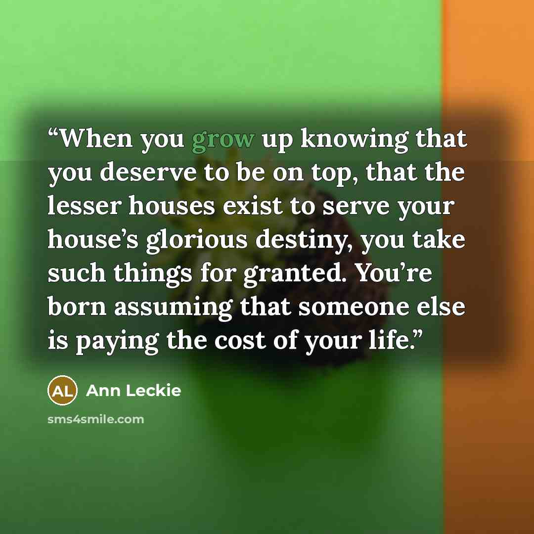 “When you grow up knowing that you deserve to be on top, that the lesser houses exist to serve your house’s glorious destiny, you take such things for granted. You’re born assuming that someone else is paying the cost of your life.” quote by Ann Leckie