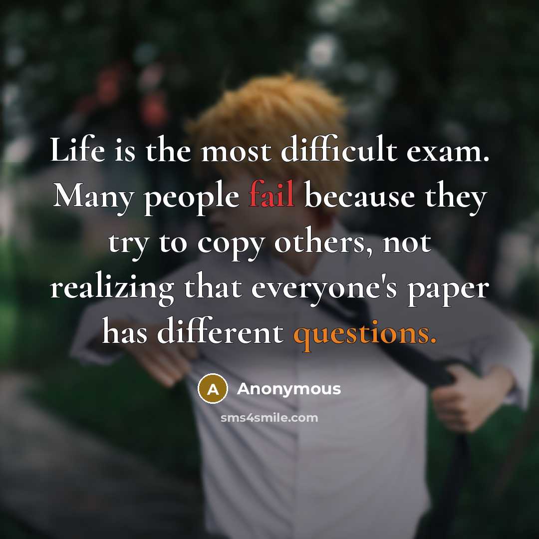 “Life is the most difficult exam. Many people fail because they try to copy others, not realizing that everyone's paper has different questions.” quote by Anonymous