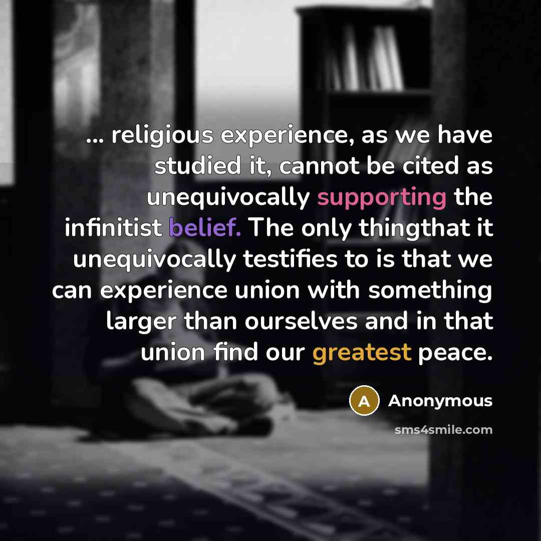 “... religious experience, as we have studied it, cannot be cited as unequivocally supporting the infinitist belief. The only thingthat it unequivocally testifies to is that we can experience union with something larger than ourselves and in that union find our greatest peace.” quote by Anonymous