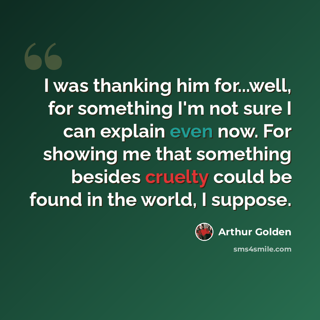“I was thanking him for...well, for something I'm not sure I can explain even now. For showing me that something besides cruelty could be found in the world, I suppose.” quote by Arthur Golden