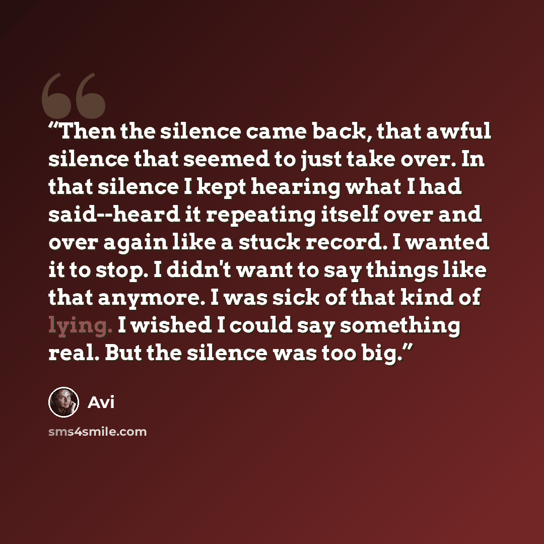 “Then the silence came back, that awful silence that seemed to just take over. In that silence I kept hearing what I had said--heard it repeating itself over and over again like a stuck record. I wanted it to stop. I didn't want to say things like that anymore. I was sick of that kind of lying. I…” quote by Avi