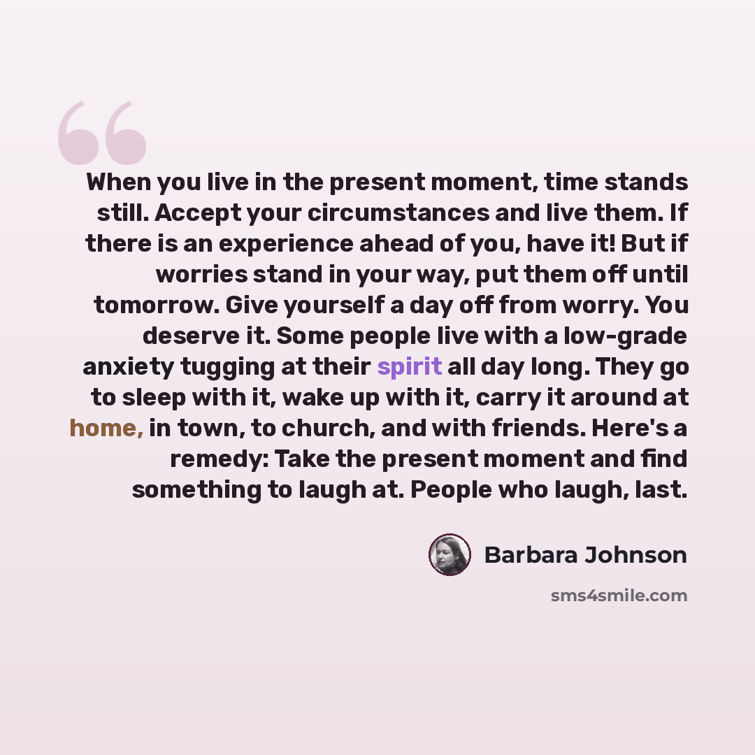 “When you live in the present moment, time stands still. Accept your circumstances and live them. If there is an experience ahead of you, have it! But if worries stand in your way, put them off until tomorrow. Give yourself a day off from worry. You deserve it. Some people live with a low-grade…” quote by Barbara Johnson