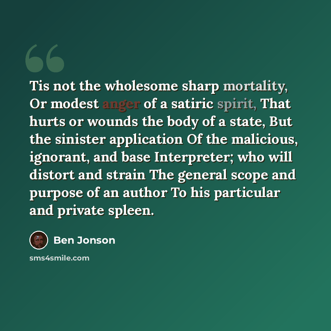 “Tis not the wholesome sharp mortality, Or modest anger of a satiric spirit, That hurts or wounds the body of a state, But the sinister application Of the malicious, ignorant, and base Interpreter; who will distort and strain The general scope and purpose of an author To his particular and private…” quote by Ben Jonson