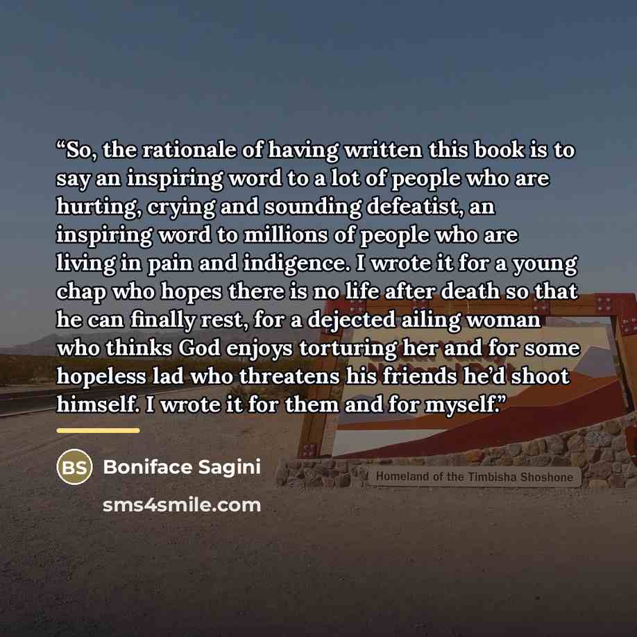 “So, the rationale of having written this book is to say an inspiring word to a lot of people who are hurting, crying and sounding defeatist, an inspiring word to millions of people who are living in pain and indigence. I wrote it for a young chap who hopes there is no life after death so that he…” quote by Boniface Sagini