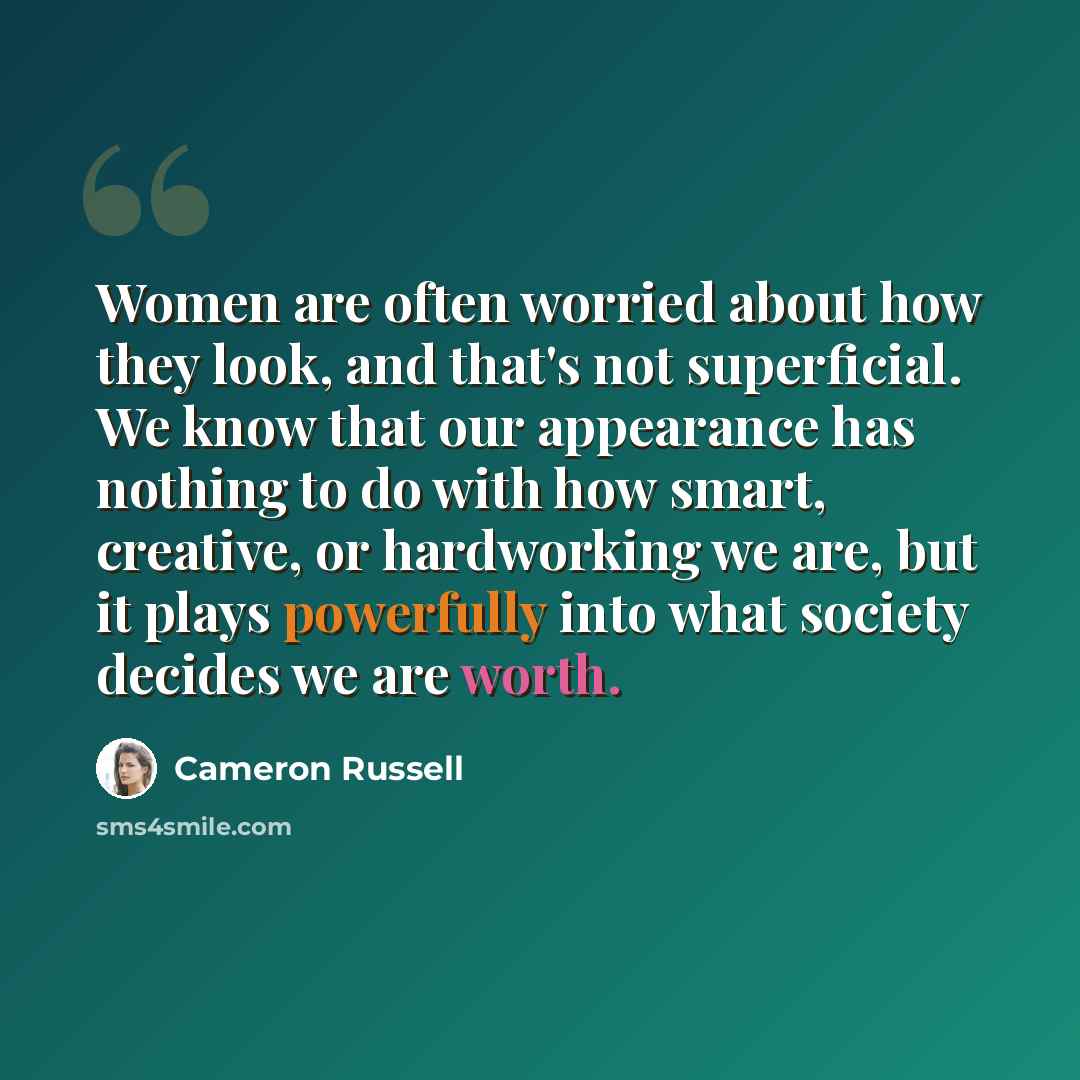 “Women are often worried about how they look, and that's not superficial. We know that our appearance has nothing to do with how smart, creative, or hardworking we are, but it plays powerfully into what society decides we are worth.” quote by Cameron Russell