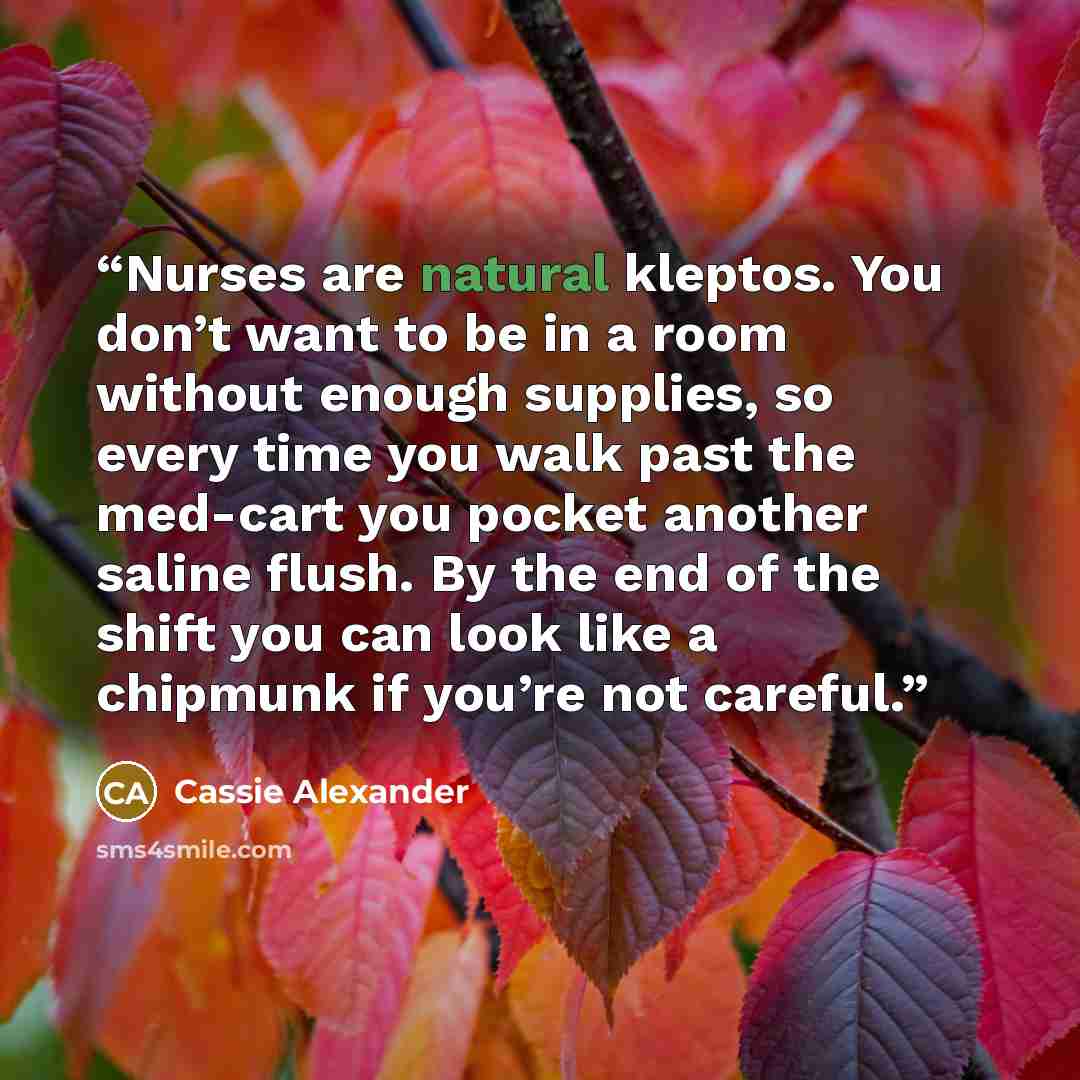 “Nurses are natural kleptos. You don’t want to be in a room without enough supplies, so every time you walk past the med-cart you pocket another saline flush. By the end of the shift you can look like a chipmunk if you’re not careful.” quote by Cassie Alexander