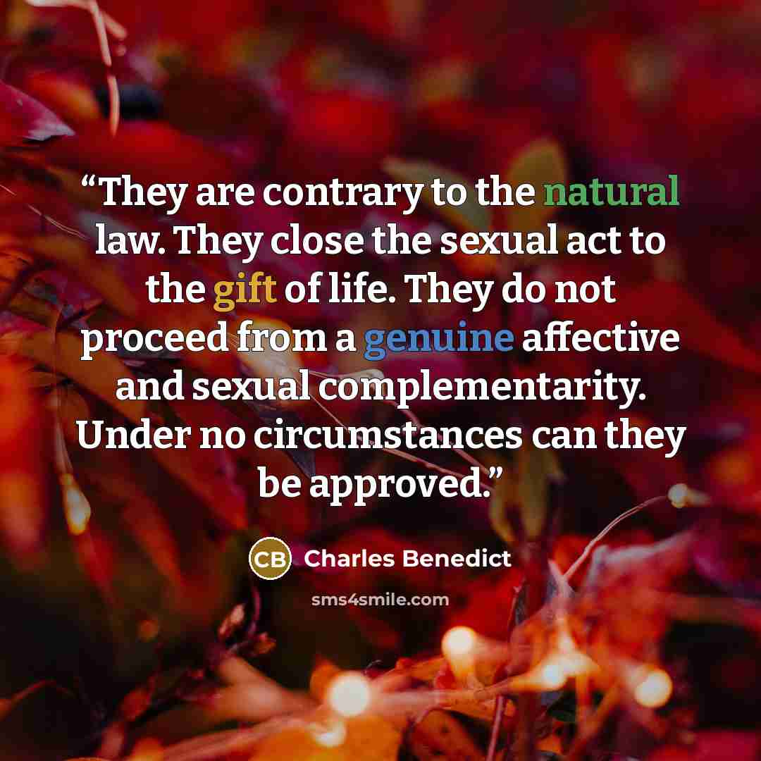 “They are contrary to the natural law. They close the sexual act to the gift of life. They do not proceed from a genuine affective and sexual complementarity. Under no circumstances can they be approved.” quote by Charles Benedict