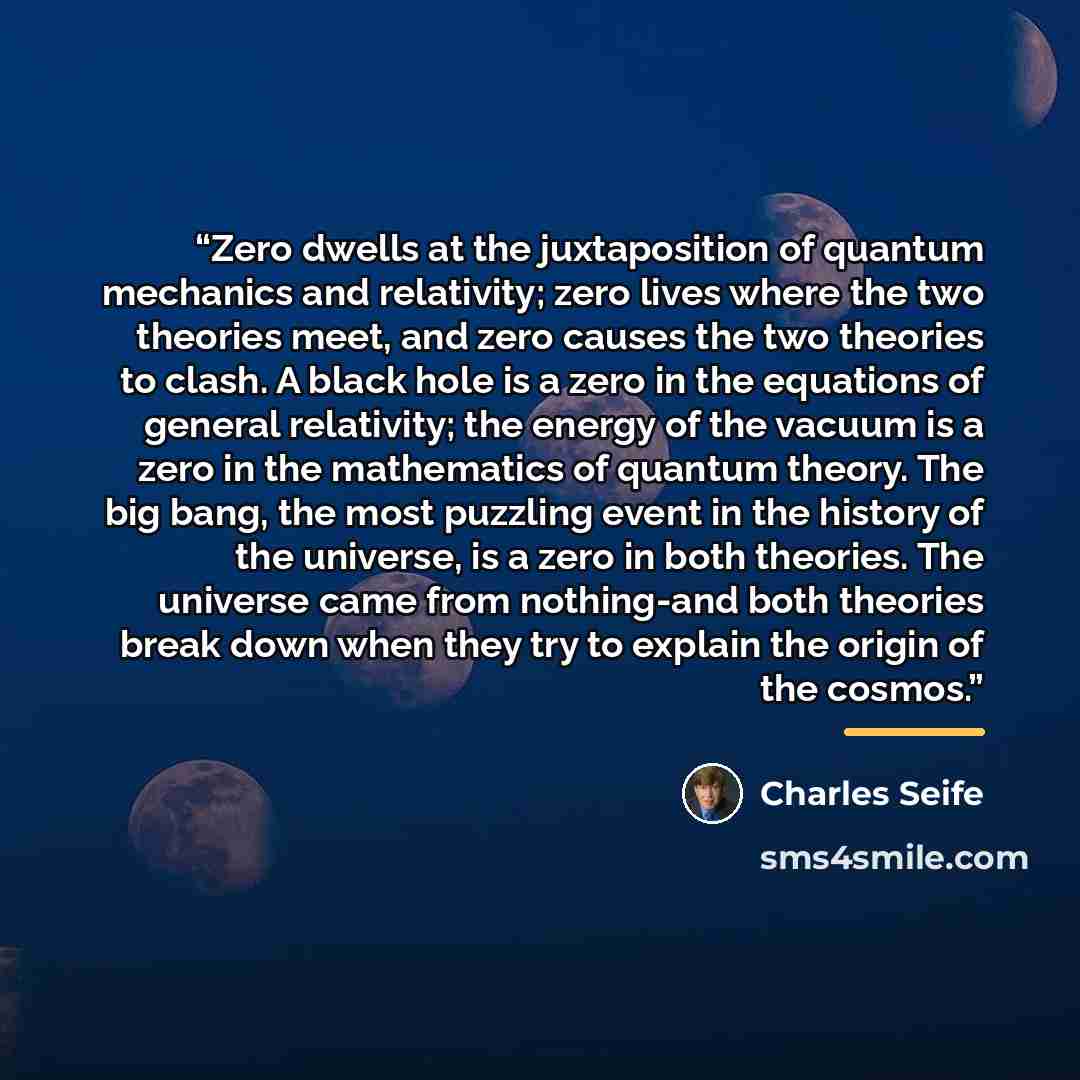 “Zero dwells at the juxtaposition of quantum mechanics and relativity; zero lives where the two theories meet, and zero causes the two theories to clash. A black hole is a zero in the equations of general relativity; the energy of the vacuum is a zero in the mathematics of quantum theory. The big…” quote by Charles Seife