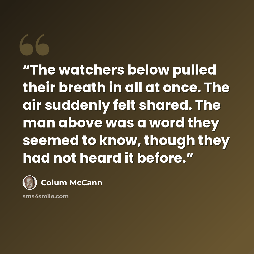 “The watchers below pulled their breath in all at once. The air suddenly felt shared. The man above was a word they seemed to know, though they had not heard it before.” quote by Colum McCann