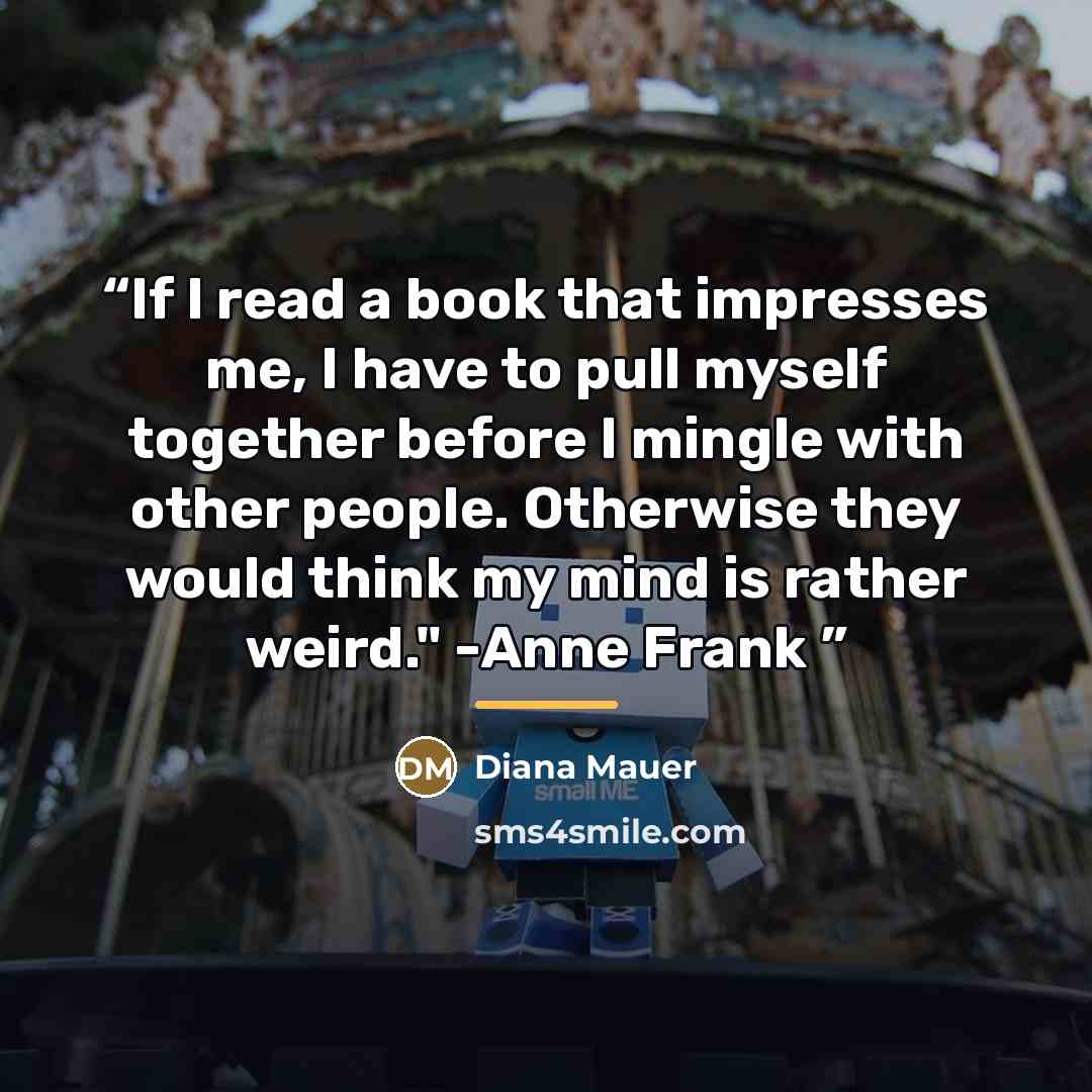 “If I read a book that impresses me, I have to pull myself together before I mingle with other people. Otherwise they would think my mind is rather weird." -Anne Frank” quote by Diana Mauer