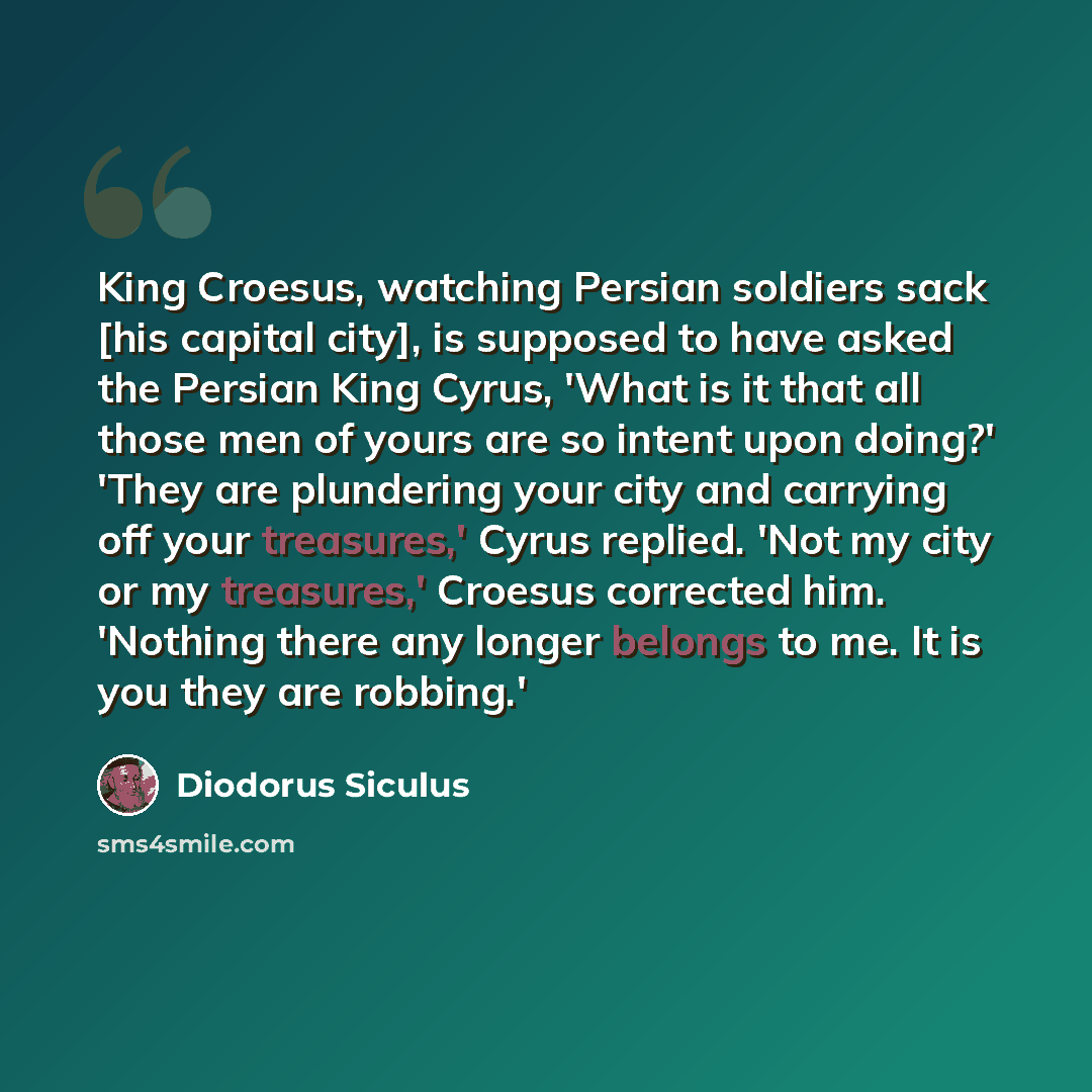 “King Croesus, watching Persian soldiers sack [his capital city], is supposed to have asked the Persian King Cyrus, 'What is it that all those men of yours are so intent upon doing?' 'They are plundering your city and carrying off your treasures,' Cyrus replied. 'Not my city or my treasures,'…” quote by Diodorus Siculus