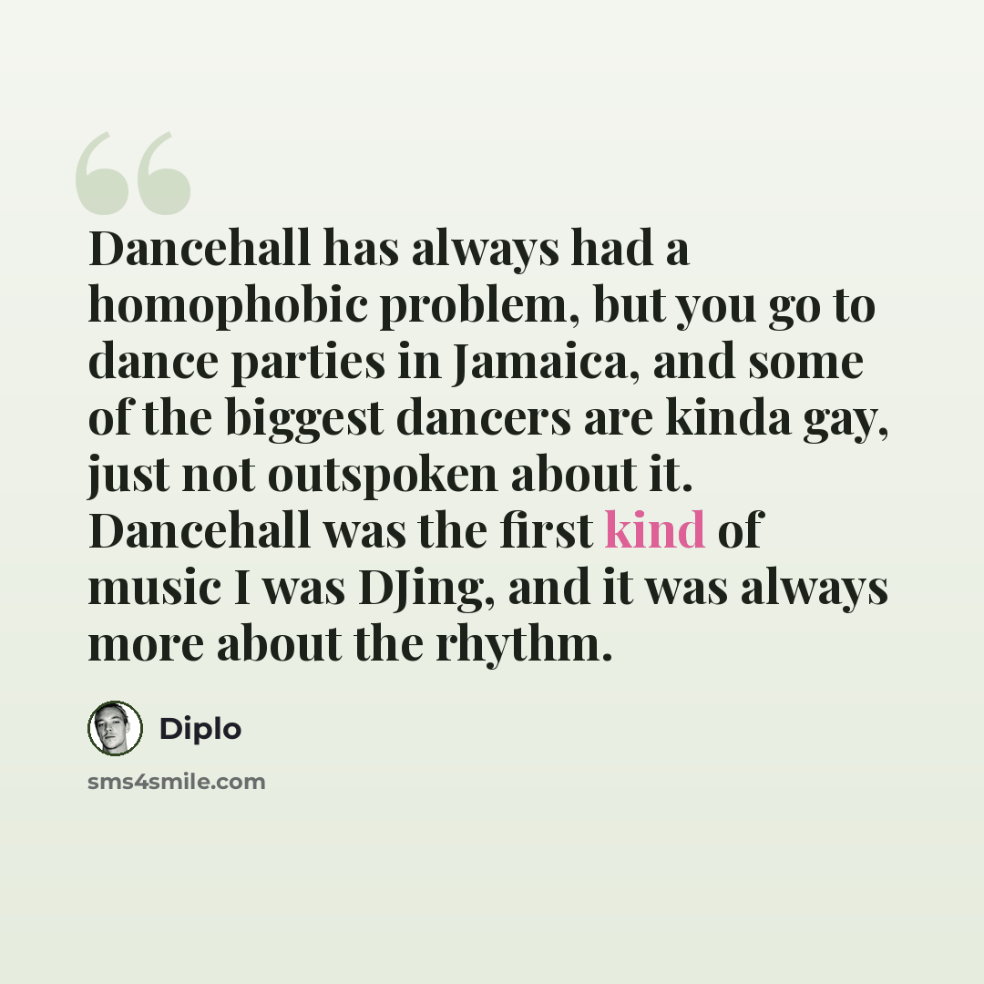 “Dancehall has always had a homophobic problem, but you go to dance parties in Jamaica, and some of the biggest dancers are kinda gay, just not outspoken about it. Dancehall was the first kind of music I was DJing, and it was always more about the rhythm.” quote by Diplo