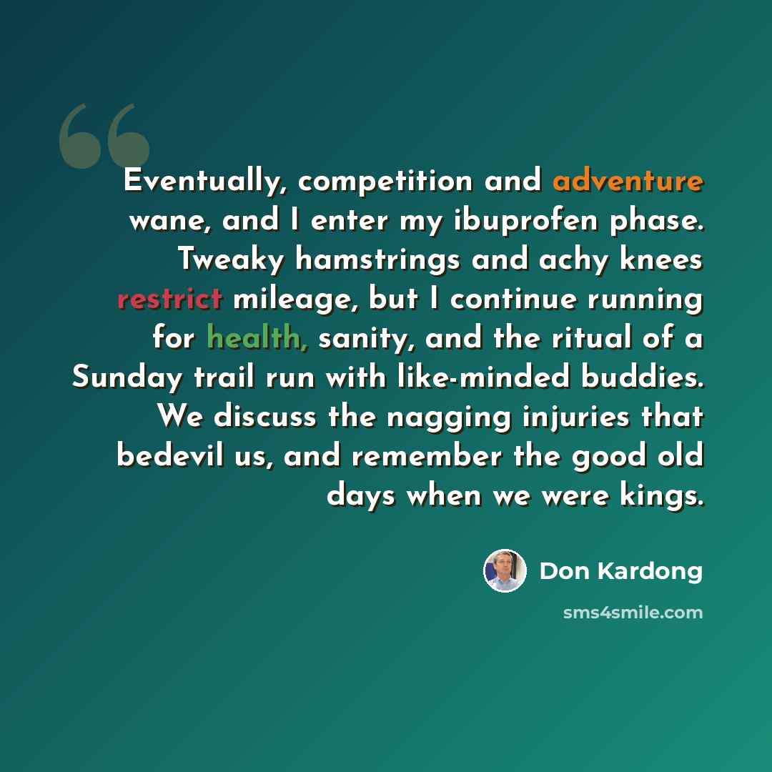 “Eventually, competition and adventure wane, and I enter my ibuprofen phase. Tweaky hamstrings and achy knees restrict mileage, but I continue running for health, sanity, and the ritual of a Sunday trail run with like-minded buddies. We discuss the nagging injuries that bedevil us, and remember the…” quote by Don Kardong