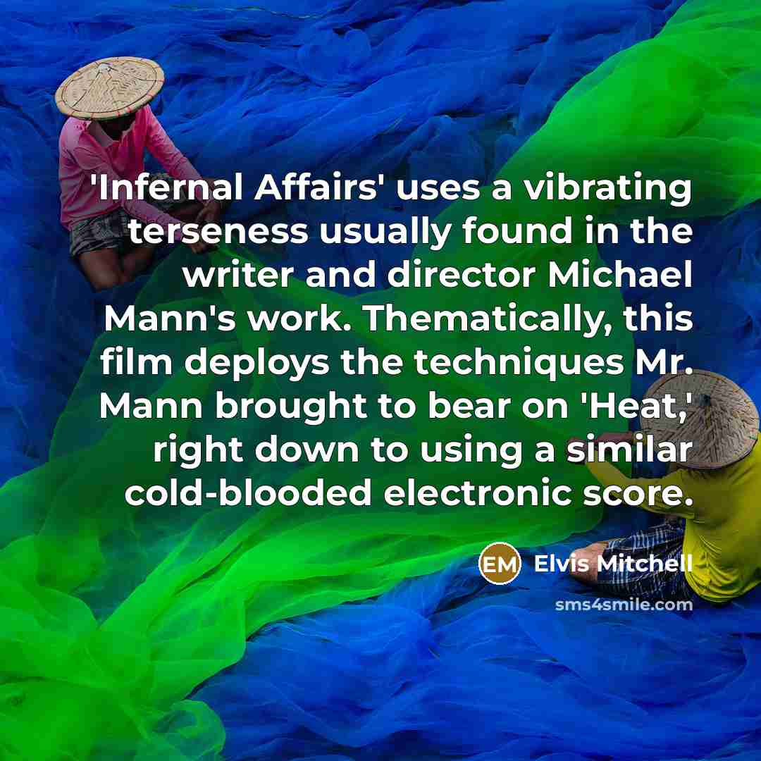 “'Infernal Affairs' uses a vibrating terseness usually found in the writer and director Michael Mann's work. Thematically, this film deploys the techniques Mr. Mann brought to bear on 'Heat,' right down to using a similar cold-blooded electronic score.” quote by Elvis Mitchell