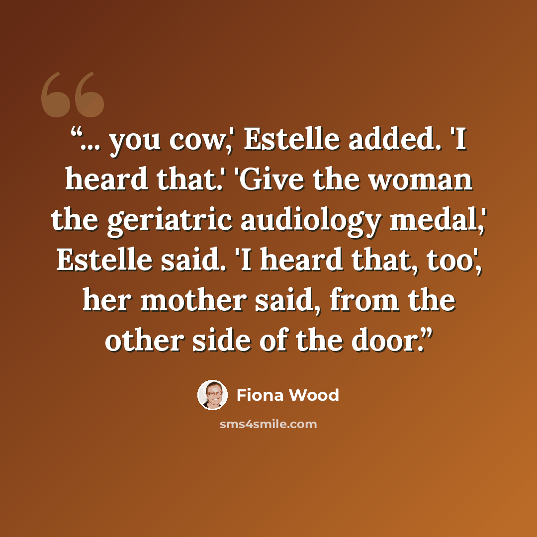 “... you cow,' Estelle added. 'I heard that.' 'Give the woman the geriatric audiology medal,' Estelle said. 'I heard that, too', her mother said, from the other side of the door.” quote by Fiona Wood