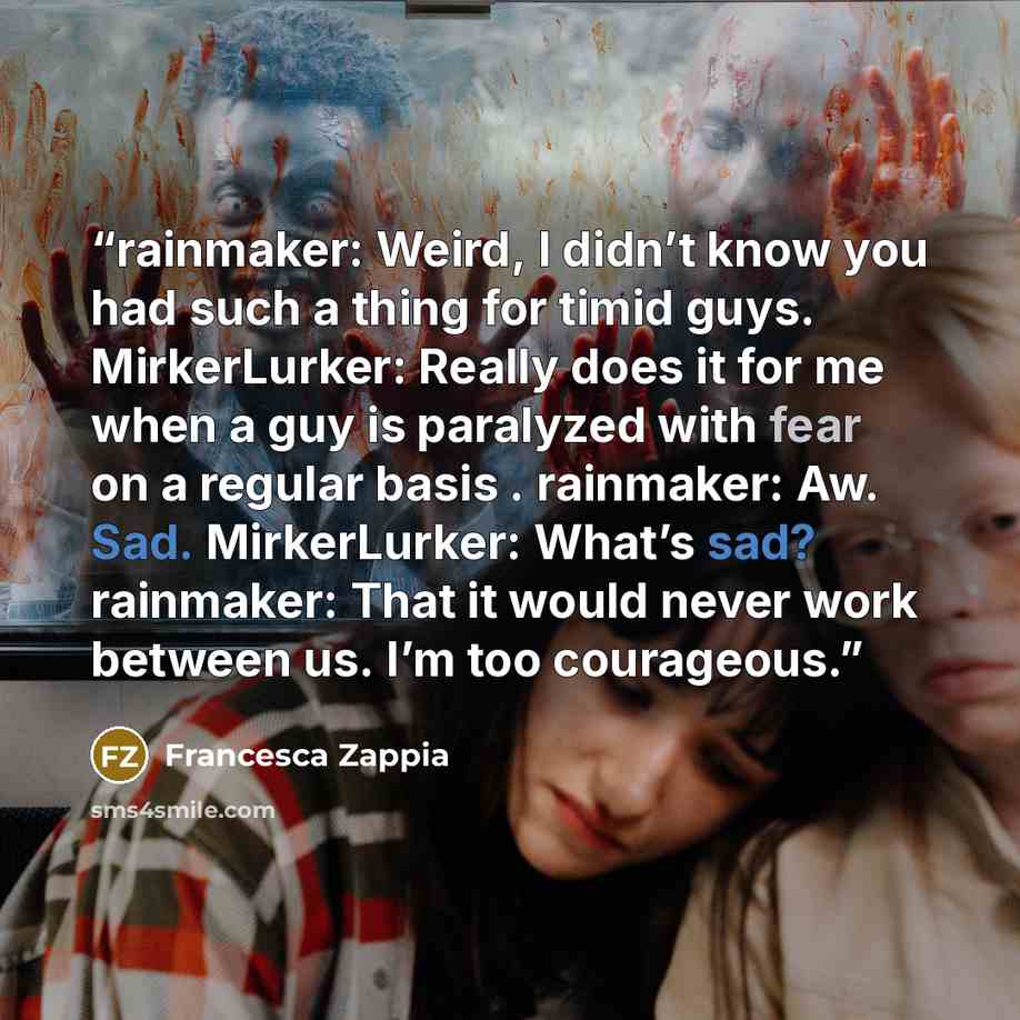 “rainmaker: Weird, I didn’t know you had such a thing for timid guys. MirkerLurker: Really does it for me when a guy is paralyzed with fear on a regular basis . rainmaker: Aw. Sad. MirkerLurker: What’s sad? rainmaker: That it would never work between us. I’m too courageous.” quote by Francesca Zappia