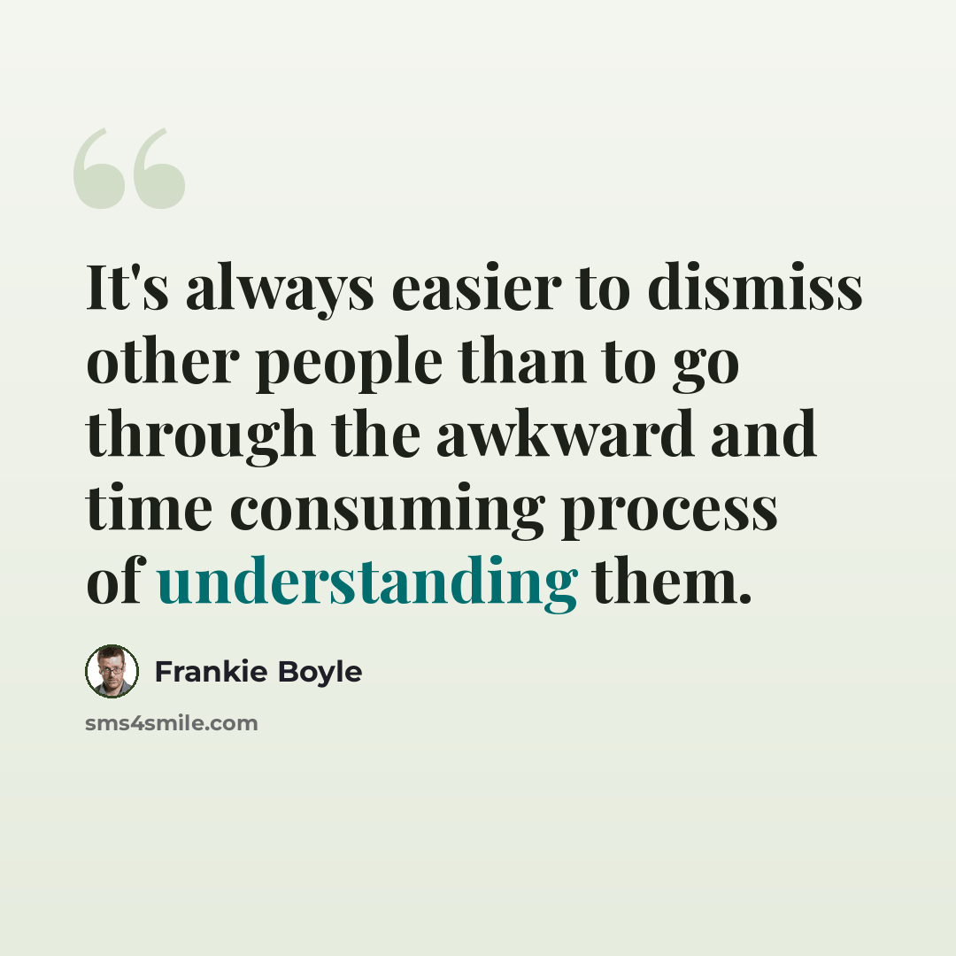 “It's always easier to dismiss other people than to go through the awkward and time consuming process of understanding them.” quote by Frankie Boyle