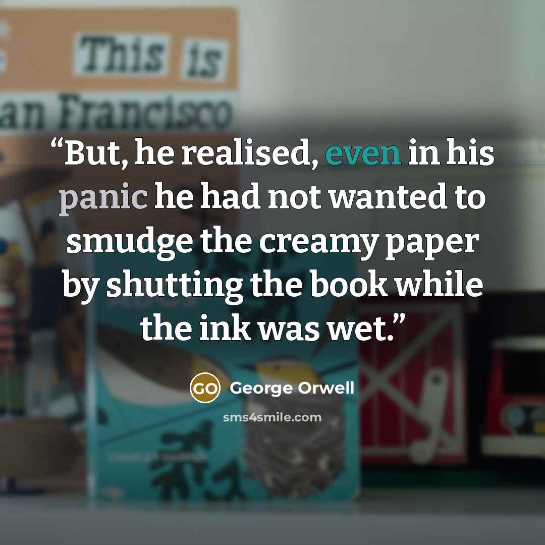 “But, he realised, even in his panic he had not wanted to smudge the creamy paper by shutting the book while the ink was wet.” quote by George Orwell