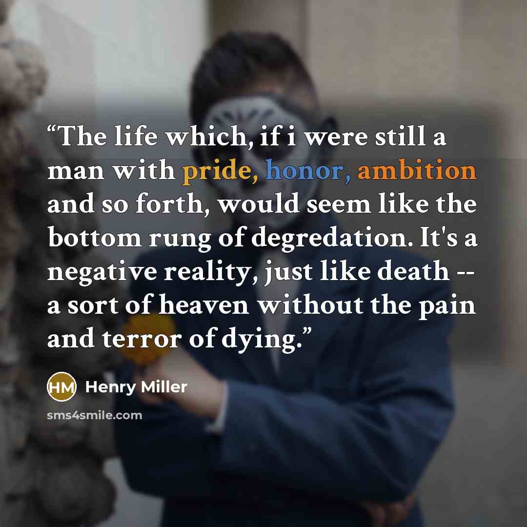 “The life which, if i were still a man with pride, honor, ambition and so forth, would seem like the bottom rung of degredation. It's a negative reality, just like death -- a sort of heaven without the pain and terror of dying.” quote by Henry Miller
