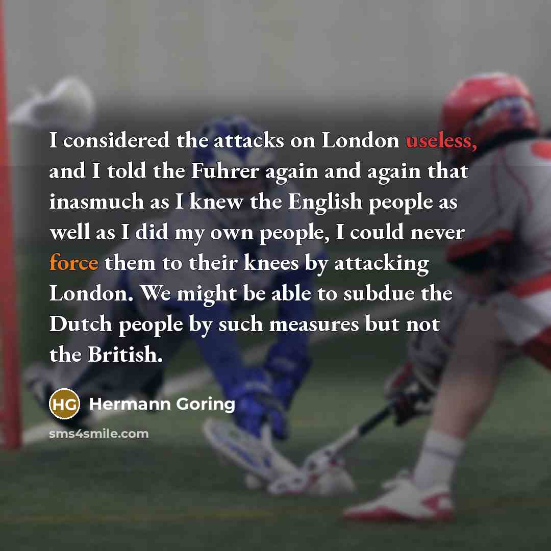 “I considered the attacks on London useless, and I told the Fuhrer again and again that inasmuch as I knew the English people as well as I did my own people, I could never force them to their knees by attacking London. We might be able to subdue the Dutch people by such measures but not the British.” quote by Hermann Goring