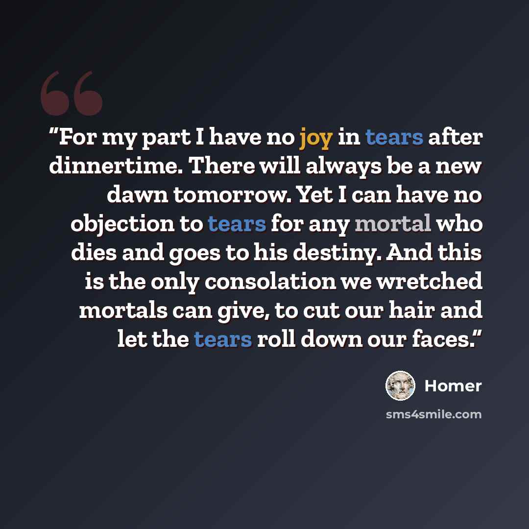 “For my part I have no joy in tears after dinnertime. There will always be a new dawn tomorrow. Yet I can have no objection to tears for any mortal who dies and goes to his destiny. And this is the only consolation we wretched mortals can give, to cut our hair and let the tears roll down our faces.” quote by Homer