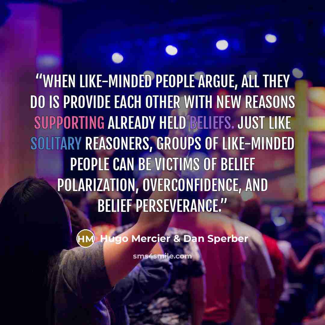“When like-minded people argue, all they do is provide each other with new reasons supporting already held beliefs. Just like solitary reasoners, groups of like-minded people can be victims of belief polarization, overconfidence, and belief perseverance.” quote by Hugo Mercier & Dan Sperber