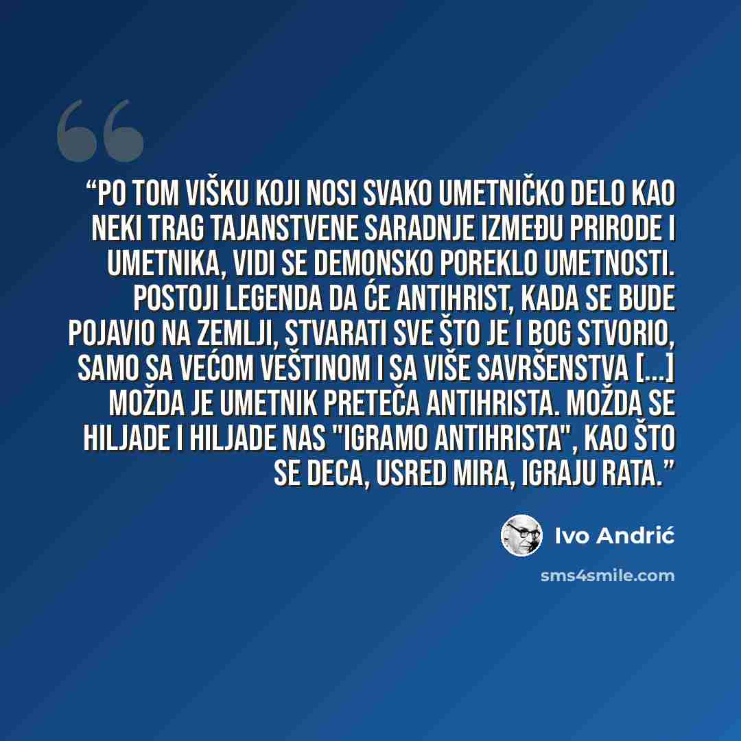 “Po tom višku koji nosi svako umetničko delo kao neki trag tajanstvene saradnje između prirode i umetnika, vidi se demonsko poreklo umetnosti. Postoji legenda da će Antihrist, kada se bude pojavio na zemlji, stvarati sve što je i Bog stvorio, samo sa većom veštinom i sa više savršenstva [...] Možda…” quote by Ivo Andrić