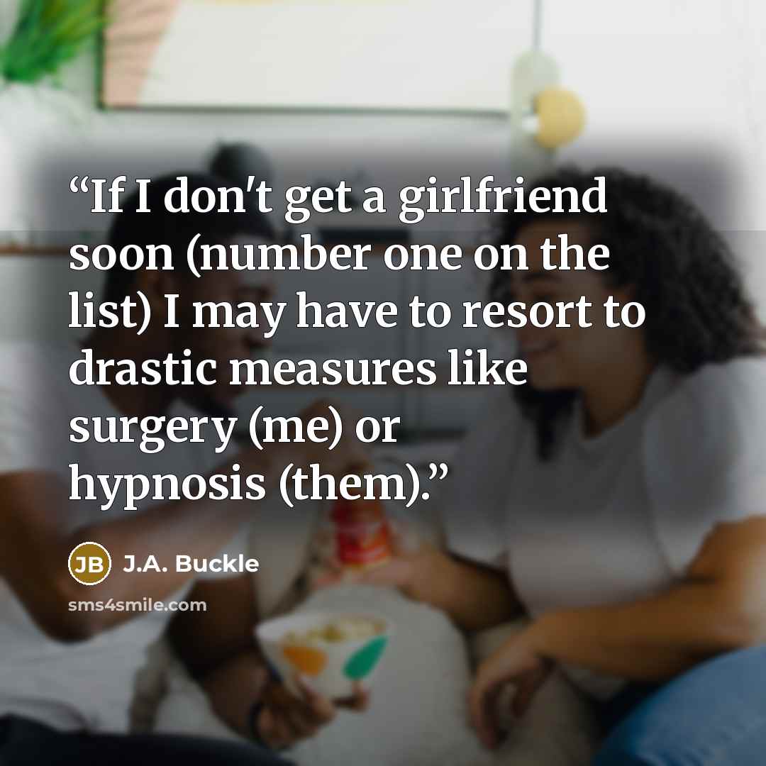 “If I don't get a girlfriend soon (number one on the list) I may have to resort to drastic measures like surgery (me) or hypnosis (them).” quote by J.A. Buckle