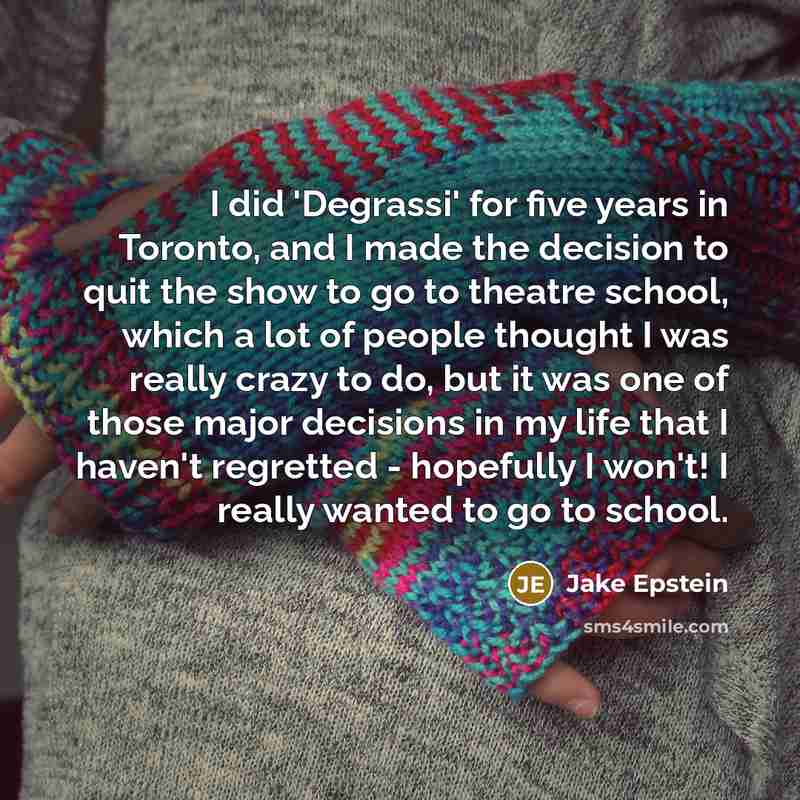 “I did 'Degrassi' for five years in Toronto, and I made the decision to quit the show to go to theatre school, which a lot of people thought I was really crazy to do, but it was one of those major decisions in my life that I haven't regretted - hopefully I won't! I really wanted to go to school.” quote by Jake Epstein