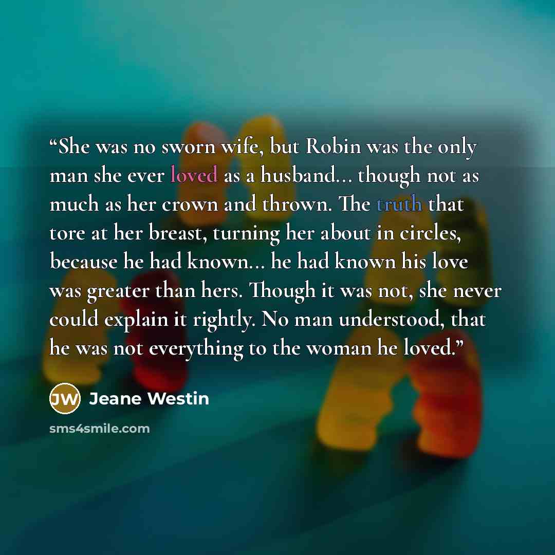 “She was no sworn wife, but Robin was the only man she ever loved as a husband... though not as much as her crown and thrown. The truth that tore at her breast, turning her about in circles, because he had known... he had known his love was greater than hers. Though it was not, she never could…” quote by Jeane Westin