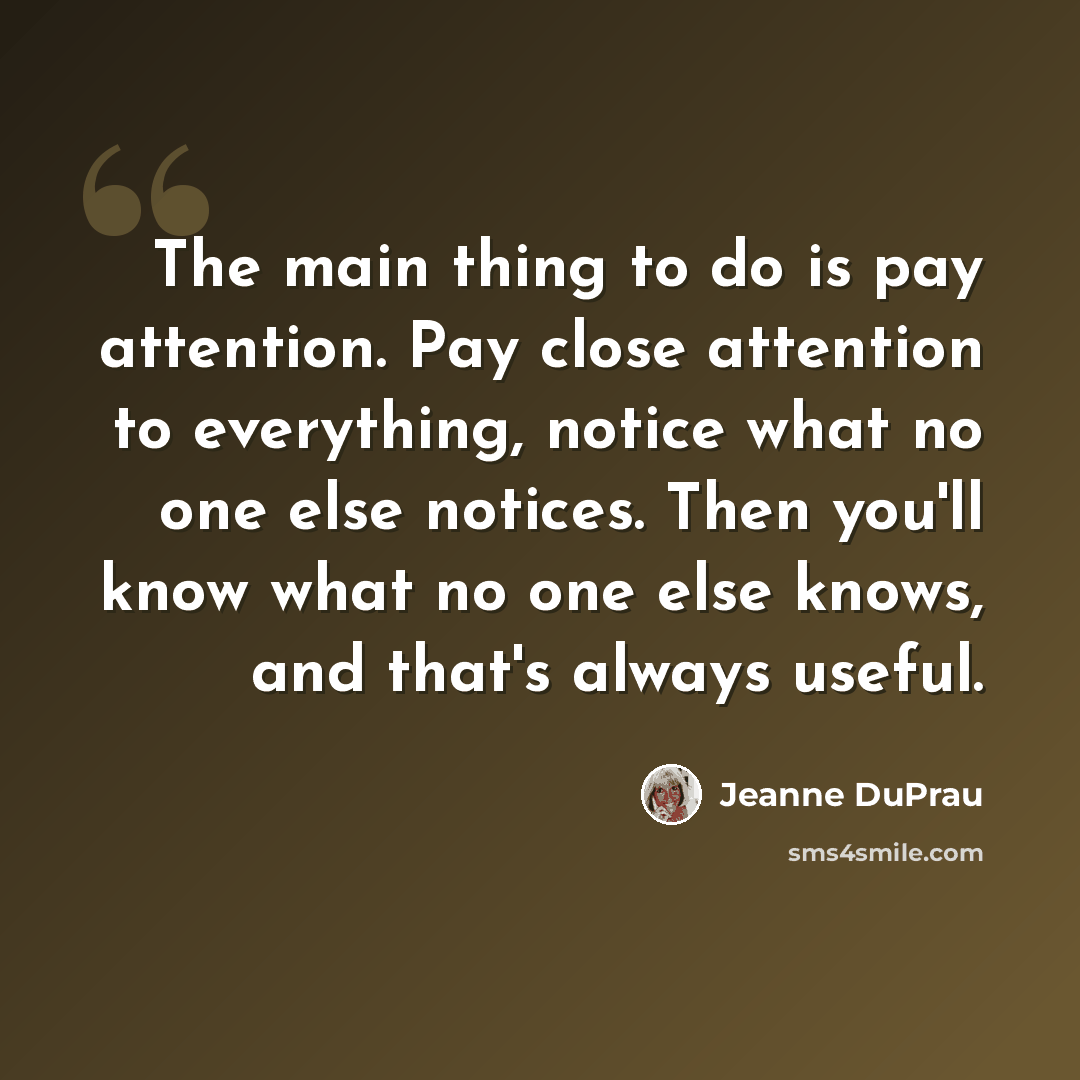 “The main thing to do is pay attention. Pay close attention to everything, notice what no one else notices. Then you'll know what no one else knows, and that's always useful.” quote by Jeanne DuPrau