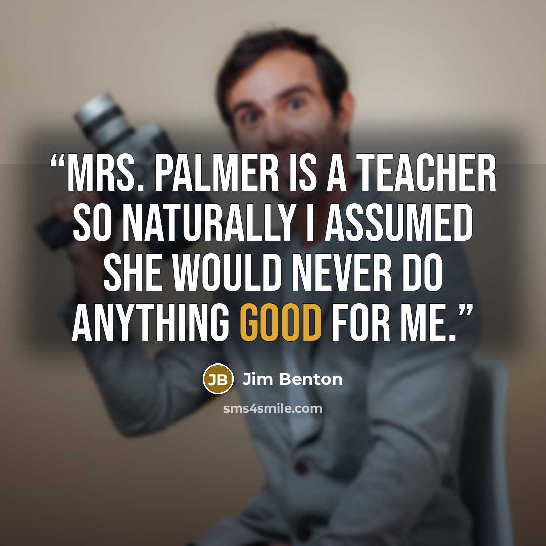 “Mrs. Palmer is a teacher so naturally I assumed she would never do anything good for me.” quote by Jim Benton