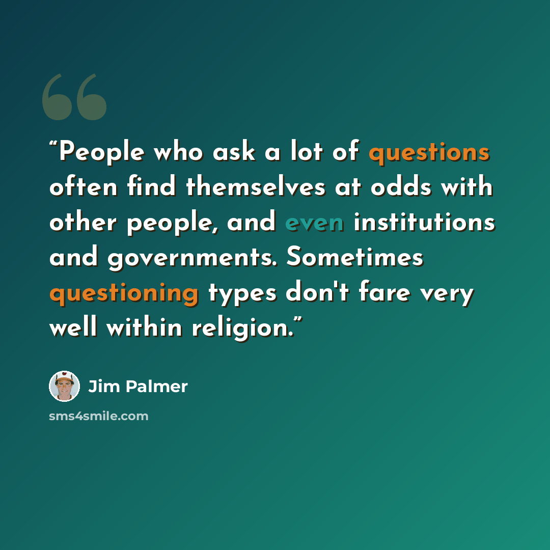 “People who ask a lot of questions often find themselves at odds with other people, and even institutions and governments. Sometimes questioning types don't fare very well within religion.” quote by Jim Palmer