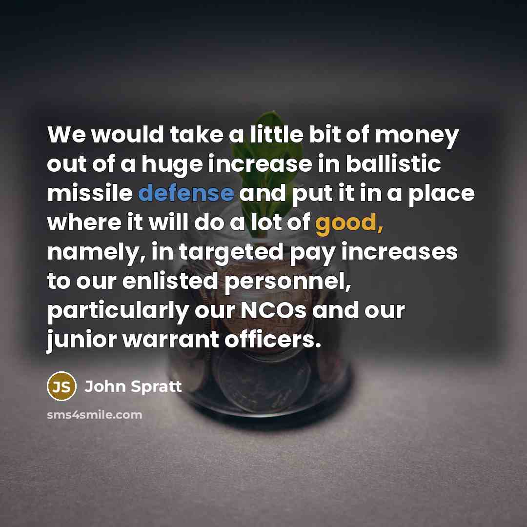 “We would take a little bit of money out of a huge increase in ballistic missile defense and put it in a place where it will do a lot of good, namely, in targeted pay increases to our enlisted personnel, particularly our NCOs and our junior warrant officers.” quote by John Spratt