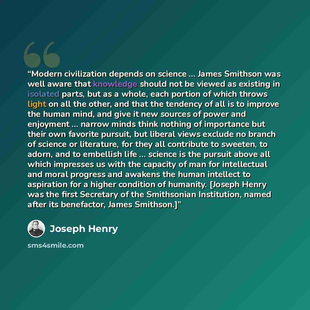 “Modern civilization depends on science … James Smithson was well aware that knowledge should not be viewed as existing in isolated parts, but as a whole, each portion of which throws light on all the other, and that the tendency of all is to improve the human mind, and give it new sources of power…” quote by Joseph Henry