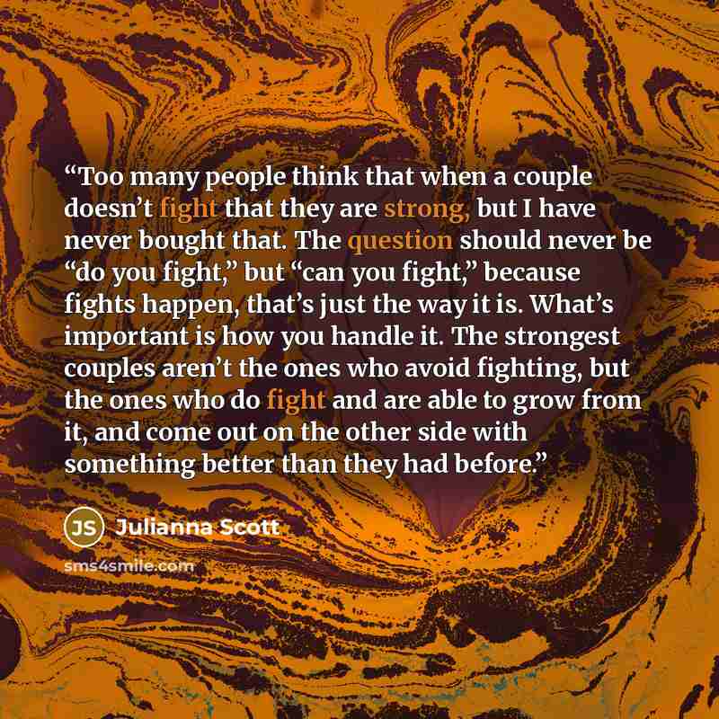 “Too many people think that when a couple doesn’t fight that they are strong, but I have never bought that. The question should never be “do you fight,” but “can you fight,” because fights happen, that’s just the way it is. What’s important is how you handle it. The strongest couples aren’t the…” quote by Julianna Scott