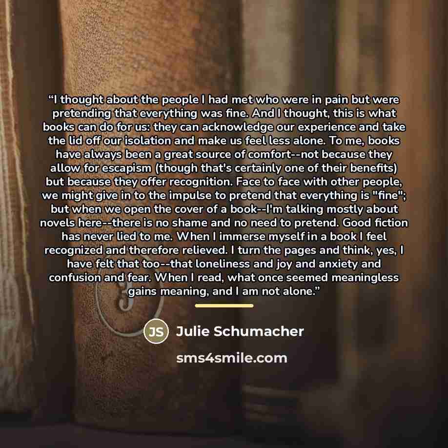 “I thought about the people I had met who were in pain but were pretending that everything was fine. And I thought, this is what books can do for us: they can acknowledge our experience and take the lid off our isolation and make us feel less alone. To me, books have always been a great source of…” quote by Julie Schumacher
