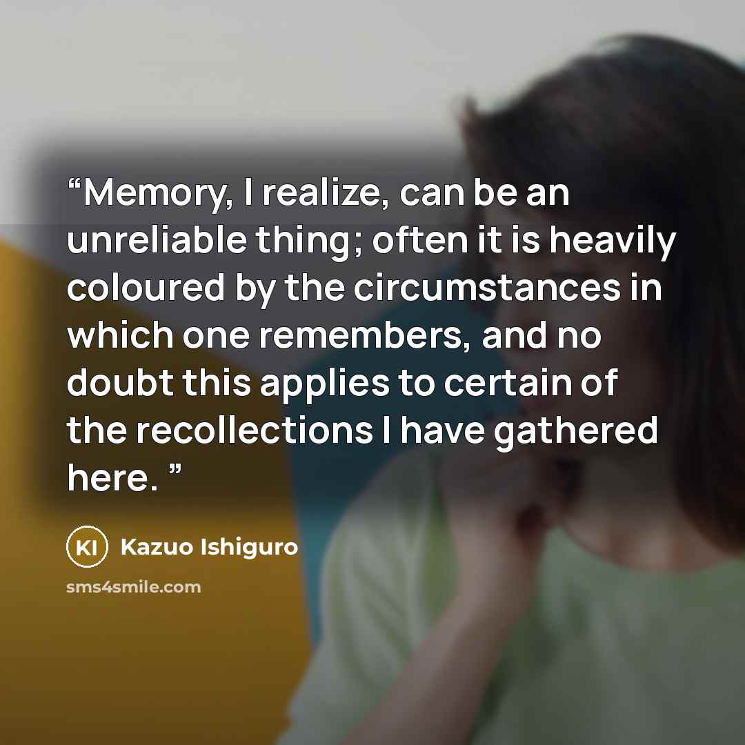 “Memory, I realize, can be an unreliable thing; often it is heavily coloured by the circumstances in which one remembers, and no doubt this applies to certain of the recollections I have gathered here.” quote by Kazuo Ishiguro